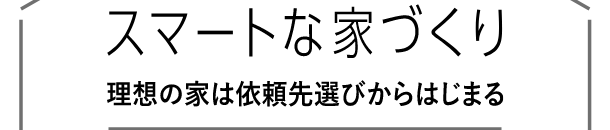 スマートな家づくり 理想の家は依頼先選びからはじまる